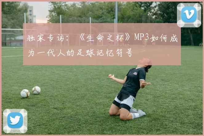 独家专访:《生命之杯》MP3如何成为一代人的足球记忆符号