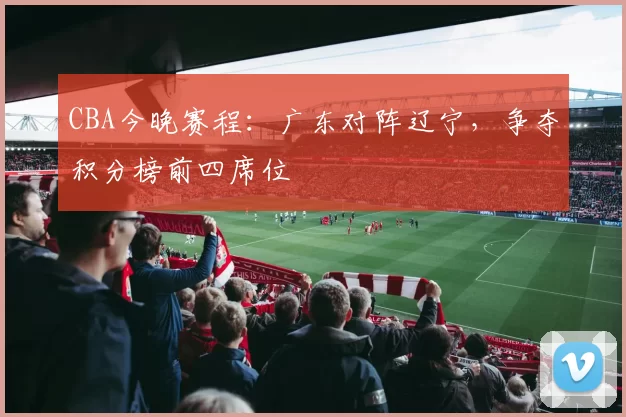 CBA今晚赛程:广东对阵辽宁,争夺积分榜前四席位