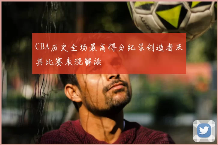 CBA历史全场最高得分纪录创造者及其比赛表现解读