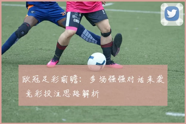 欧冠足彩前瞻：多场强强对话来袭 竞彩投注思路解析