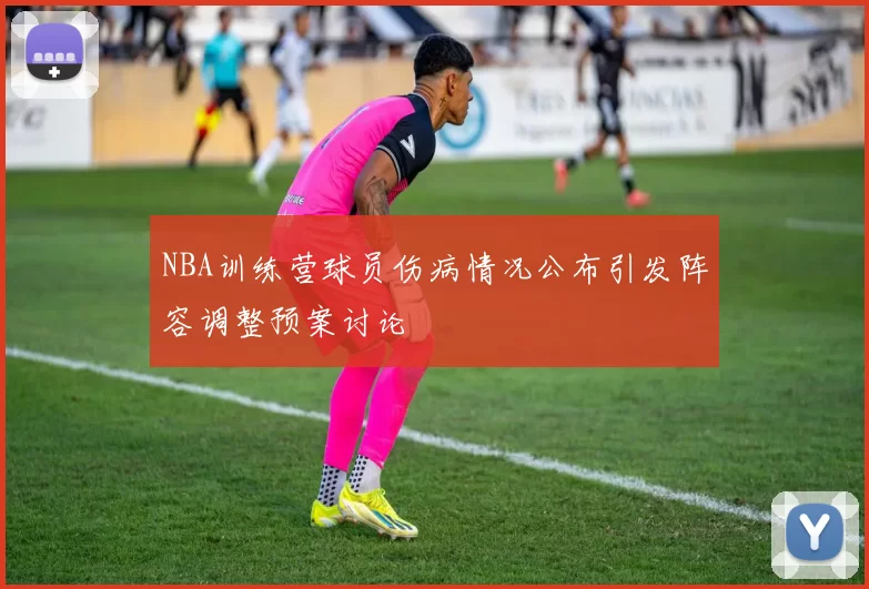 NBA训练营球员伤病情况公布引发阵容调整预案讨论