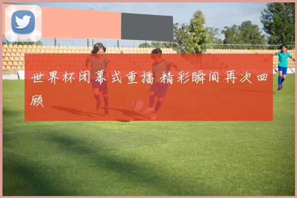 世界杯闭幕式重播 精彩瞬间再次回顾