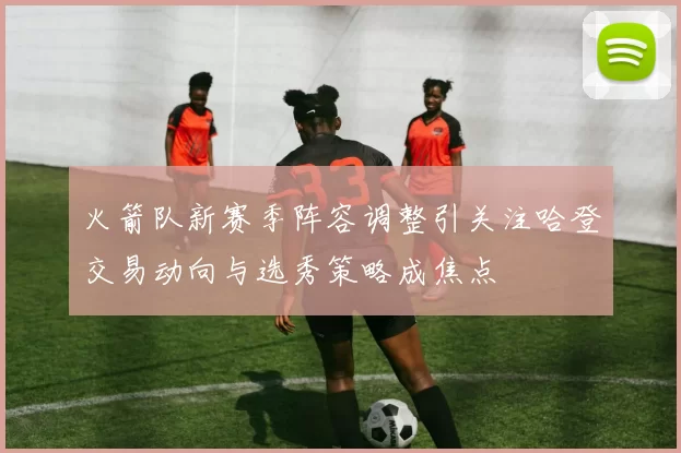 火箭队新赛季阵容调整引关注哈登交易动向与选秀策略成焦点