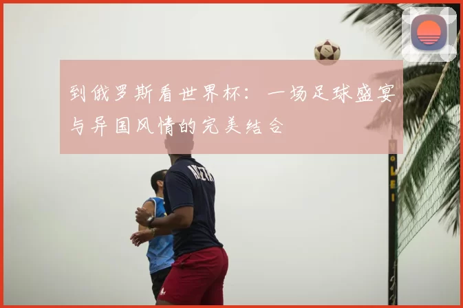 到俄罗斯看世界杯:一场足球盛宴与异国风情的完美结合