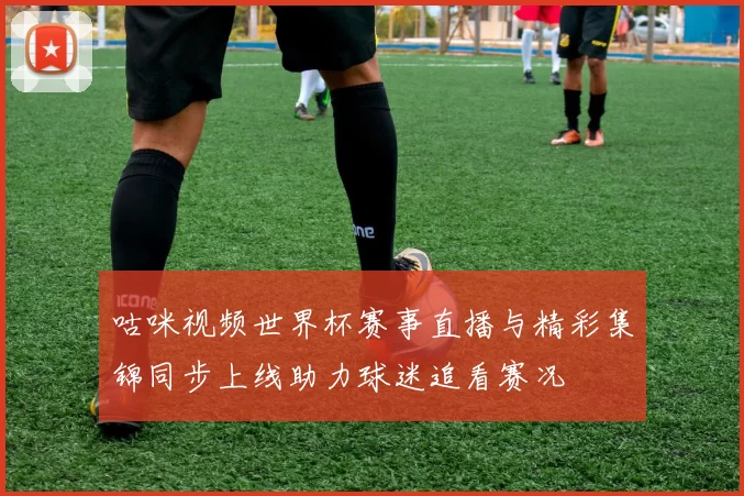 咕咪视频世界杯赛事直播与精彩集锦同步上线助力球迷追看赛况