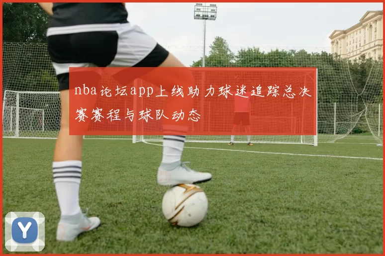 nba论坛app上线助力球迷追踪总决赛赛程与球队动态