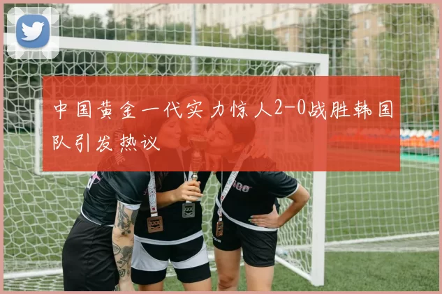 中国黄金一代实力惊人2-0战胜韩国队引发热议