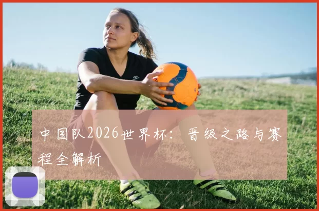 中国队2026世界杯:晋级之路与赛程全解析