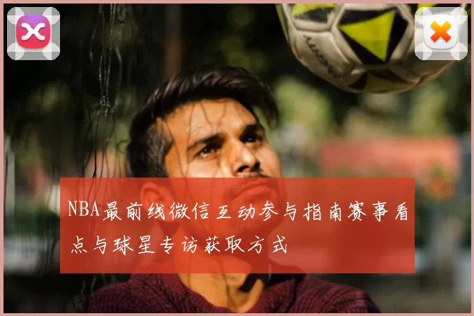 NBA最前线微信互动参与指南赛事看点与球星专访获取方式