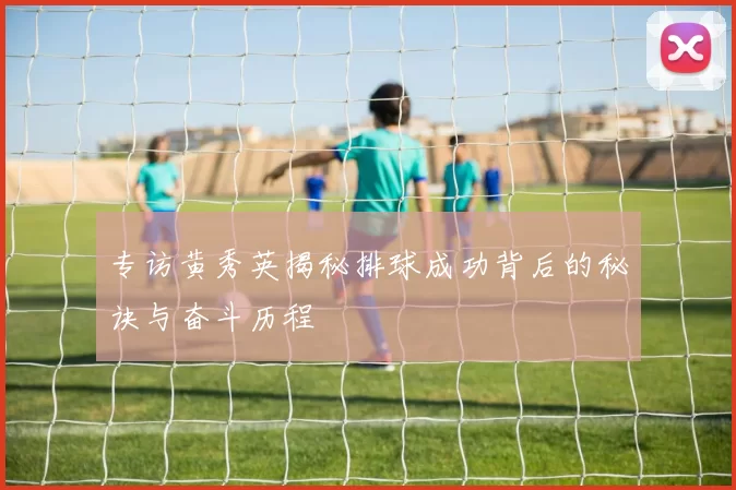 专访黄秀英揭秘排球成功背后的秘诀与奋斗历程