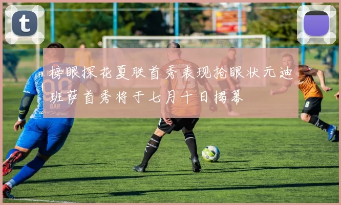 榜眼探花夏联首秀表现抢眼状元迪班萨首秀将于七月十日揭幕