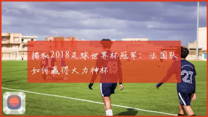 揭秘2018足球世界杯冠军:法国队如何赢得大力神杯