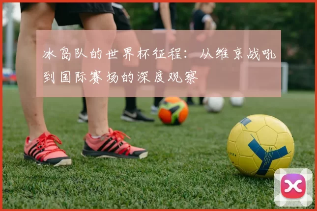 冰岛队的世界杯征程:从维京战吼到国际赛场的深度观察