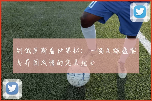 到俄罗斯看世界杯：一场足球盛宴与异国风情的完美结合