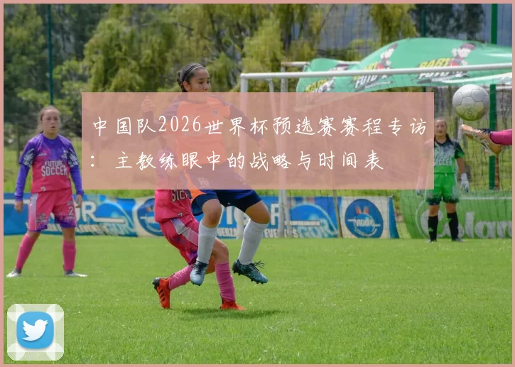 中国队2026世界杯预选赛赛程专访:主教练眼中的战略与时间表