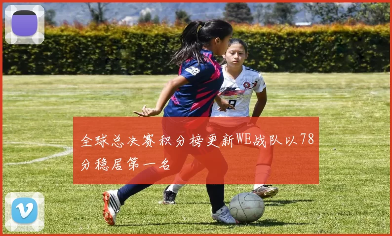 全球总决赛积分榜更新WE战队以78分稳居第一名