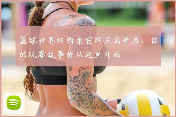 篮球世界杯购票官网正式开启，你的观赛故事将从这里开始