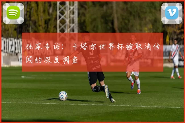 独家专访:卡塔尔世界杯被取消传闻的深度调查