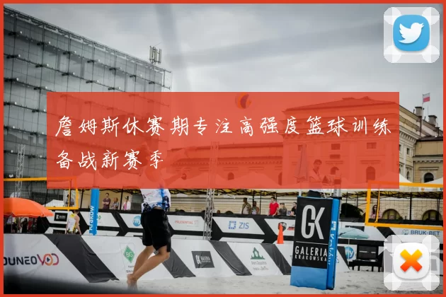 詹姆斯休赛期专注高强度篮球训练备战新赛季