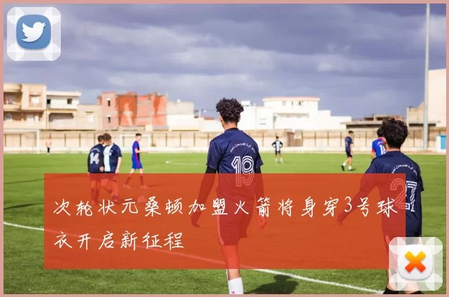 次轮状元桑顿加盟火箭将身穿3号球衣开启新征程