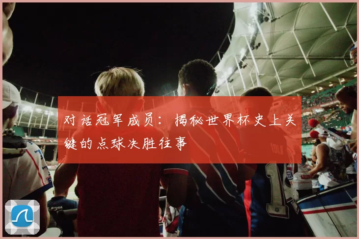 对话冠军成员:揭秘世界杯史上关键的点球决胜往事