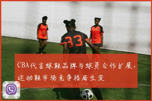 CBA代言球鞋品牌与球员合作扩展，运动鞋市场竞争格局生变