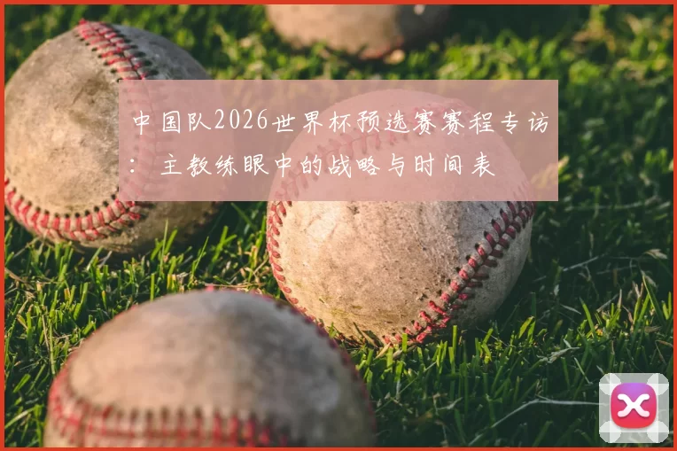 中国队2026世界杯预选赛赛程专访:主教练眼中的战略与时间表
