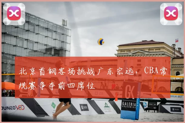 北京首钢客场挑战广东宏远，CBA常规赛争夺前四席位