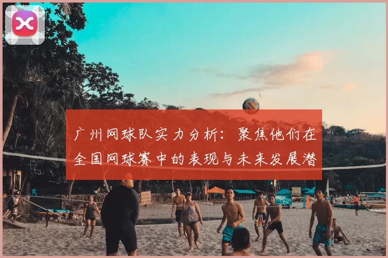 广州网球队实力分析:聚焦他们在全国网球赛中的表现与未来发展潜力