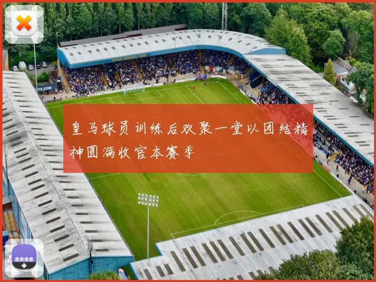皇马球员训练后欢聚一堂以团结精神圆满收官本赛季