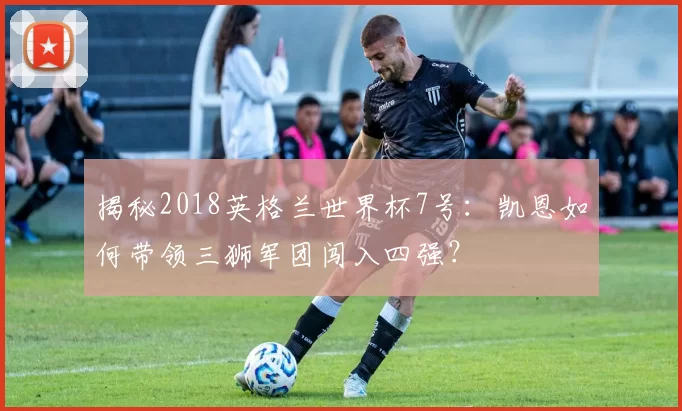 揭秘2018英格兰世界杯7号：凯恩如何带领三狮军团闯入四强？