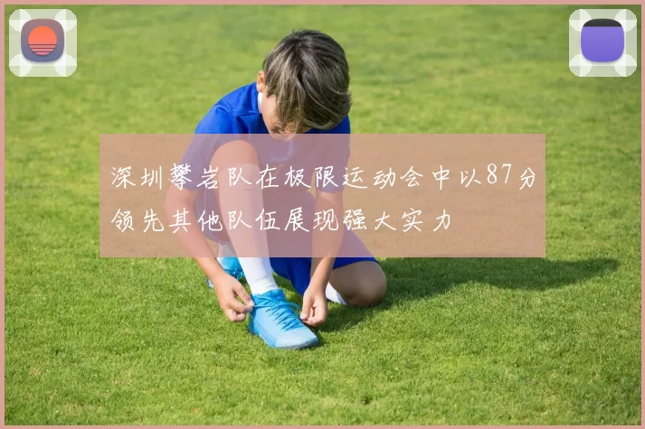 深圳攀岩队在极限运动会中以87分领先其他队伍展现强大实力