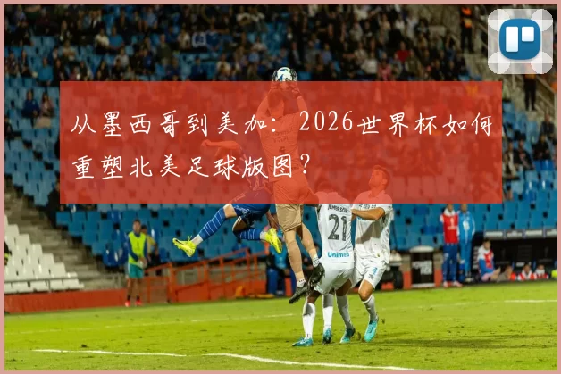 从墨西哥到美加:2026世界杯如何重塑北美足球版图?