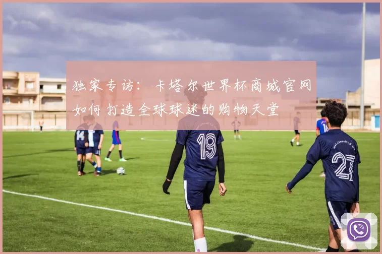 独家专访:卡塔尔世界杯商城官网如何打造全球球迷的购物天堂