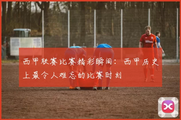 西甲联赛比赛精彩瞬间：西甲历史上最令人难忘的比赛时刻