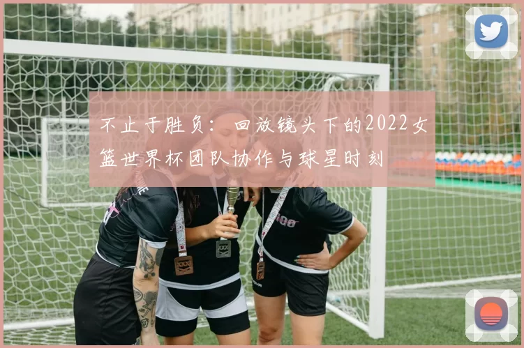 不止于胜负:回放镜头下的2022女篮世界杯团队协作与球星时刻