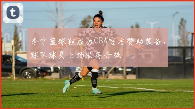 李宁篮球鞋成为CBA官方赞助装备,球队球员上场装备升级