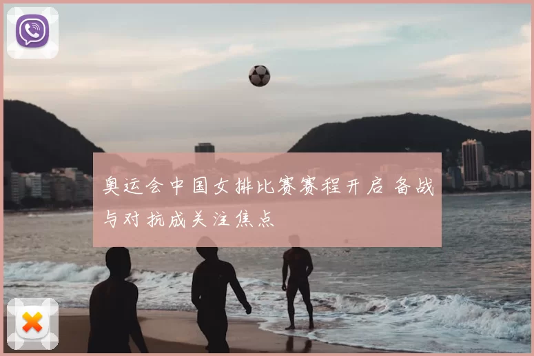 奥运会中国女排比赛赛程开启 备战与对抗成关注焦点