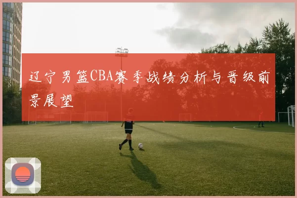辽宁男篮CBA赛季战绩分析与晋级前景展望
