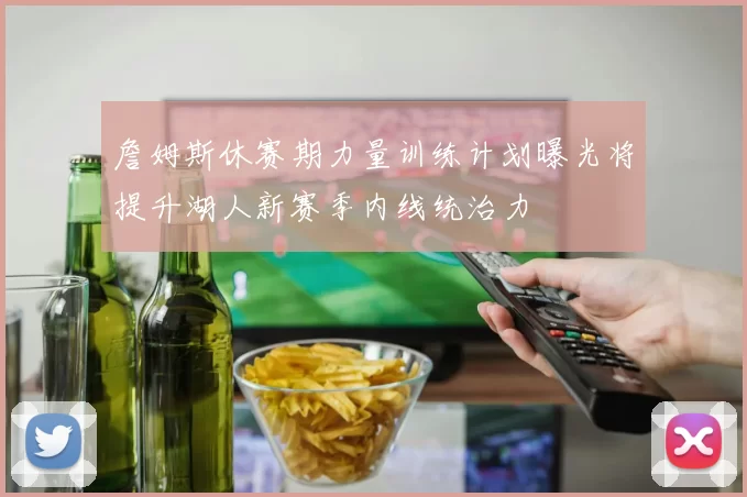 詹姆斯休赛期力量训练计划曝光将提升湖人新赛季内线统治力