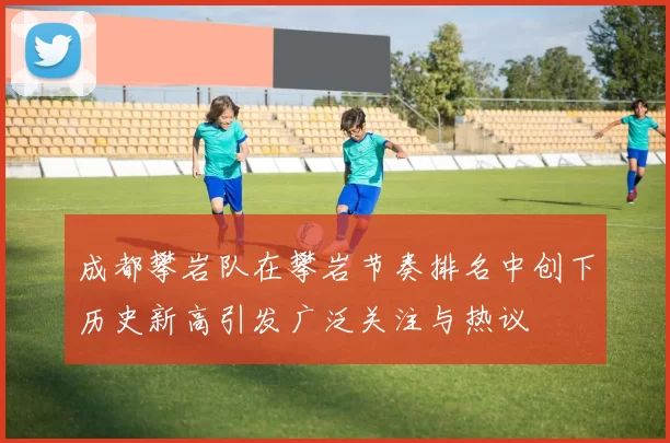 成都攀岩队在攀岩节奏排名中创下历史新高引发广泛关注与热议