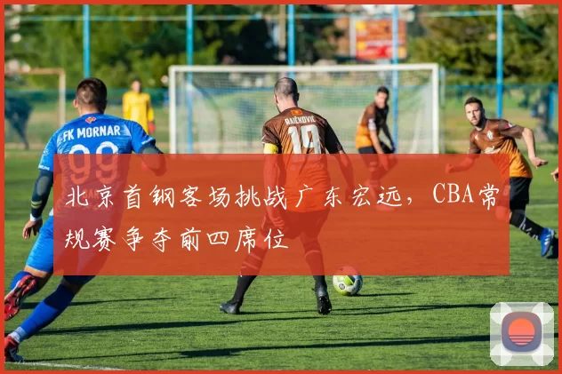 北京首钢客场挑战广东宏远，CBA常规赛争夺前四席位