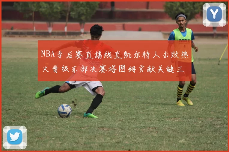 NBA季后赛直播线直凯尔特人击败热火晋级东部决赛塔图姆贡献关键三分