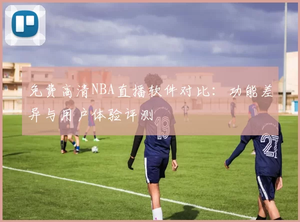 免费高清NBA直播软件对比:功能差异与用户体验评测