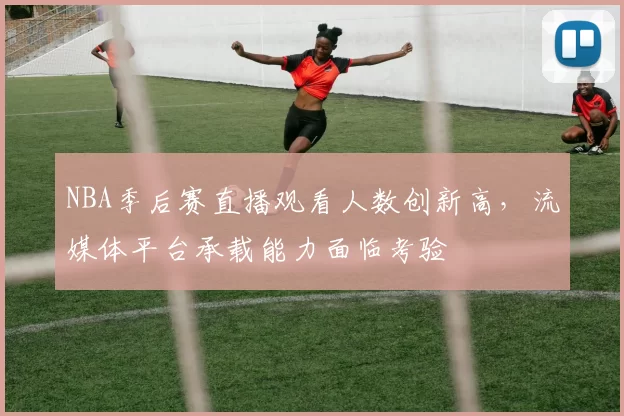 NBA季后赛直播观看人数创新高，流媒体平台承载能力面临考验