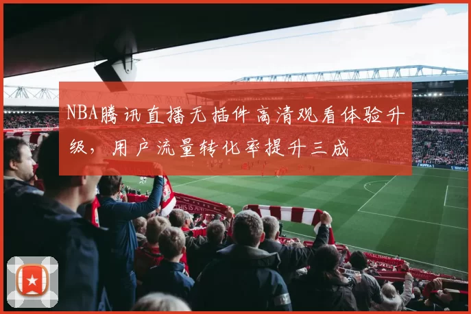 NBA腾讯直播无插件高清观看体验升级，用户流量转化率提升三成