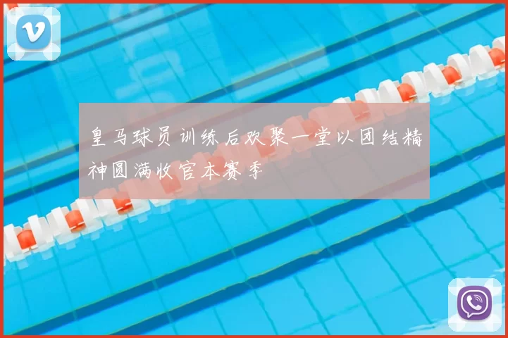 皇马球员训练后欢聚一堂以团结精神圆满收官本赛季
