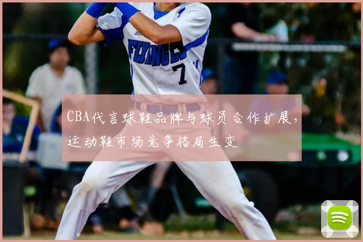 CBA代言球鞋品牌与球员合作扩展，运动鞋市场竞争格局生变