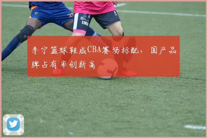 李宁篮球鞋成CBA赛场标配,国产品牌占有率创新高