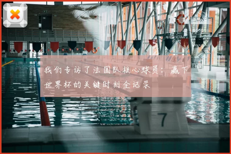 我们专访了法国队核心球员:赢下世界杯的关键时刻全记录